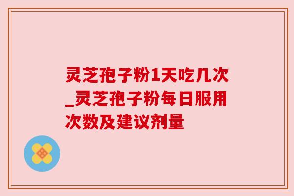 灵芝孢子粉1天吃几次_灵芝孢子粉每日服用次数及建议剂量