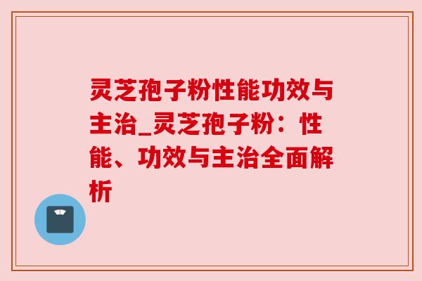 灵芝孢子粉性能功效与主治_灵芝孢子粉：性能、功效与主治全面解析