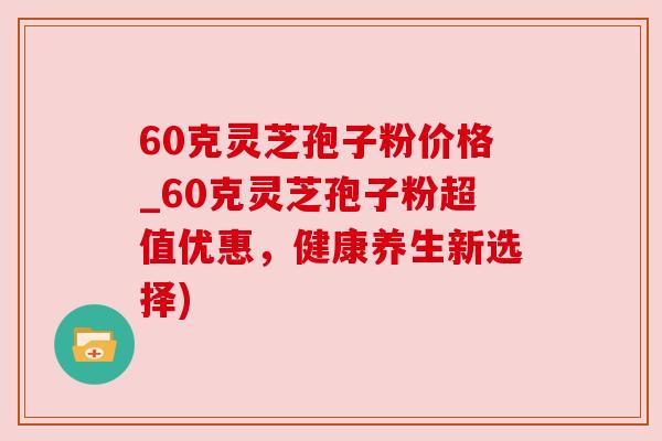 60克灵芝孢子粉价格_60克灵芝孢子粉超值优惠，健康养生新选择)