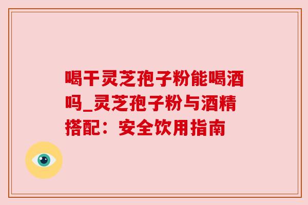 喝干灵芝孢子粉能喝酒吗_灵芝孢子粉与酒精搭配：安全饮用指南