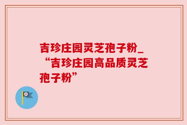 吉珍庄园灵芝孢子粉_“吉珍庄园高品质灵芝孢子粉”