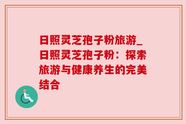 日照灵芝孢子粉旅游_日照灵芝孢子粉：探索旅游与健康养生的完美结合