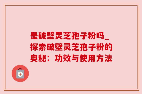 是破壁灵芝孢子粉吗_探索破壁灵芝孢子粉的奥秘：功效与使用方法