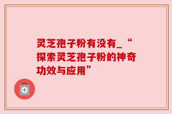 灵芝孢子粉有没有_“探索灵芝孢子粉的神奇功效与应用” 灵芝孢子粉有没有_“探索灵芝孢子粉的神奇功效与应用”