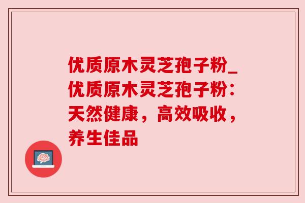 优质原木灵芝孢子粉_优质原木灵芝孢子粉：天然健康，高效吸收，养生佳品