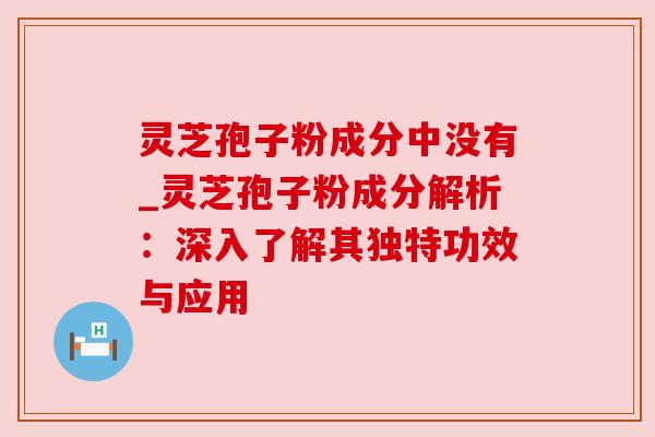 灵芝孢子粉成分中没有_灵芝孢子粉成分解析：深入了解其独特功效与应用