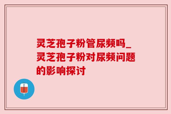 灵芝孢子粉管尿频吗_灵芝孢子粉对尿频问题的影响探讨