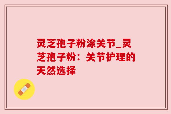 灵芝孢子粉涂关节_灵芝孢子粉：关节护理的天然选择