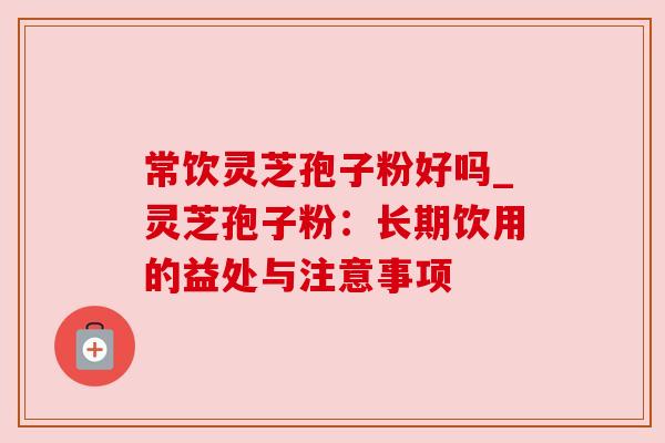 常饮灵芝孢子粉好吗_灵芝孢子粉:长期饮用的益处与注意事项 常饮灵芝孢子粉好吗_灵芝孢子粉:长期饮用的益处与注意事项