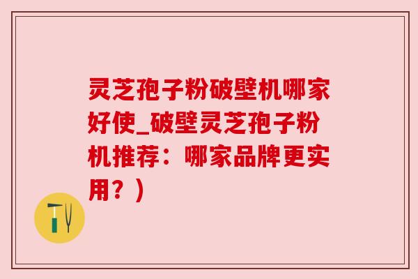 灵芝孢子粉破壁机哪家好使_破壁灵芝孢子粉机推荐：哪家品牌更实用？)