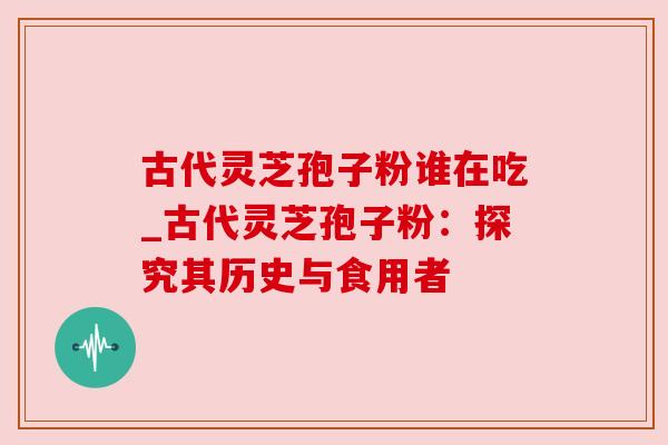 古代灵芝孢子粉谁在吃_古代灵芝孢子粉：探究其历史与食用者