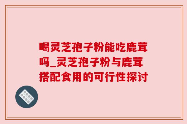 喝灵芝孢子粉能吃鹿茸吗_灵芝孢子粉与鹿茸搭配食用的可行性探讨 喝灵芝孢子粉能吃鹿茸吗_灵芝孢子粉与鹿茸搭配食用的可行性探讨