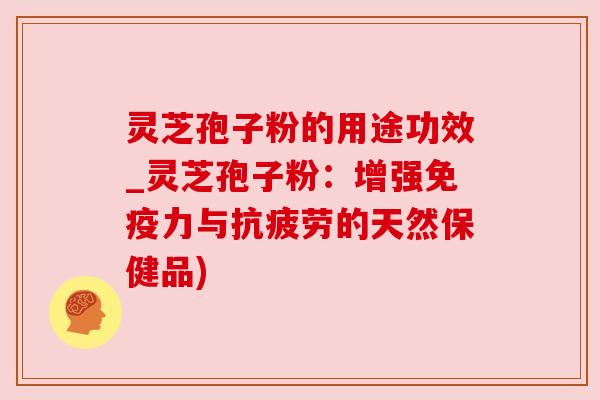 灵芝孢子粉的用途功效_灵芝孢子粉：增强免疫力与抗疲劳的天然保健品)