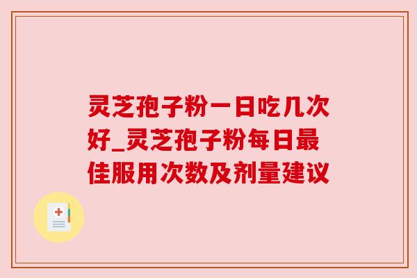 灵芝孢子粉一日吃几次好_灵芝孢子粉每日最佳服用次数及剂量建议