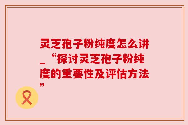 灵芝孢子粉纯度怎么讲_“探讨灵芝孢子粉纯度的重要性及评估方法”