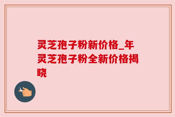 灵芝孢子粉新价格_年灵芝孢子粉全新价格揭晓