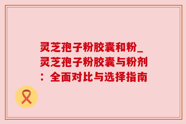 灵芝孢子粉胶囊和粉_灵芝孢子粉胶囊与粉剂：全面对比与选择指南