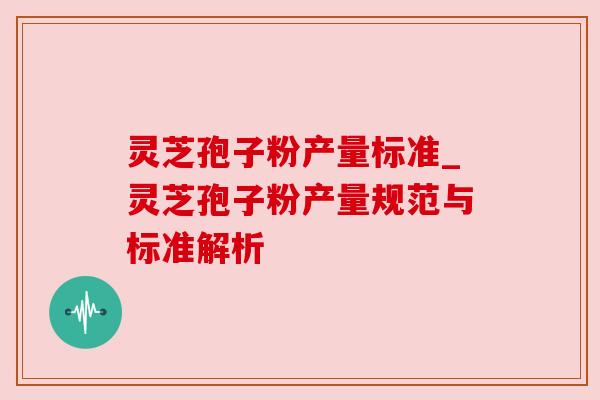 灵芝孢子粉产量标准_灵芝孢子粉产量规范与标准解析