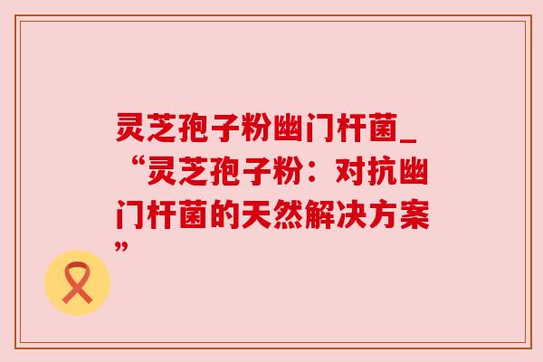 灵芝孢子粉幽门杆菌_“灵芝孢子粉：对抗幽门杆菌的天然解决方案”