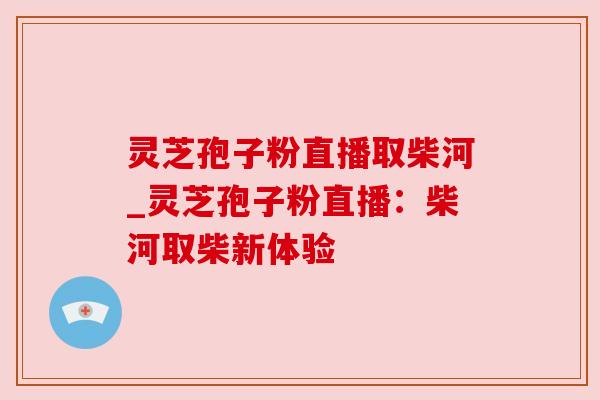 灵芝孢子粉直播取柴河_灵芝孢子粉直播：柴河取柴新体验