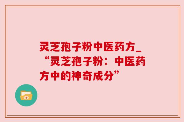 灵芝孢子粉中医药方_“灵芝孢子粉:中医药方中的神奇成分” 灵芝孢子粉中医药方_“灵芝孢子粉:中医药方中的神奇成分”