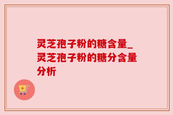 灵芝孢子粉的糖含量_灵芝孢子粉的糖分含量分析