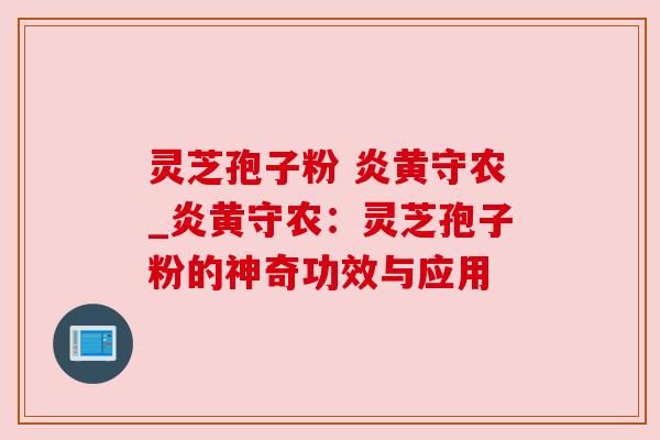 灵芝孢子粉 炎黄守农_炎黄守农:灵芝孢子粉的神奇功效与应用 灵芝孢子粉 炎黄守农_炎黄守农:灵芝孢子粉的神奇功效与应用