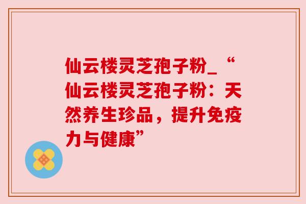 仙云楼灵芝孢子粉_“仙云楼灵芝孢子粉：天然养生珍品，提升免疫力与健康”
