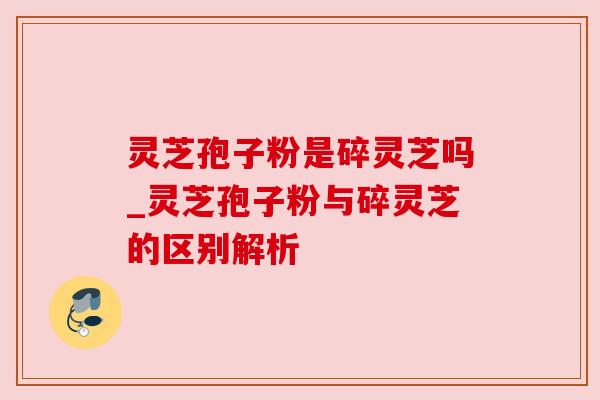 灵芝孢子粉是碎灵芝吗_灵芝孢子粉与碎灵芝的区别解析 灵芝孢子粉是碎灵芝吗_灵芝孢子粉与碎灵芝的区别解析