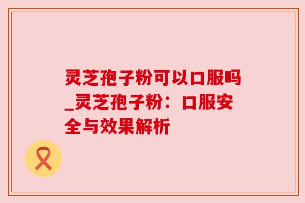 灵芝孢子粉可以口服吗_灵芝孢子粉:口服安全与效果解析 灵芝孢子粉可以口服吗_灵芝孢子粉:口服安全与效果解析