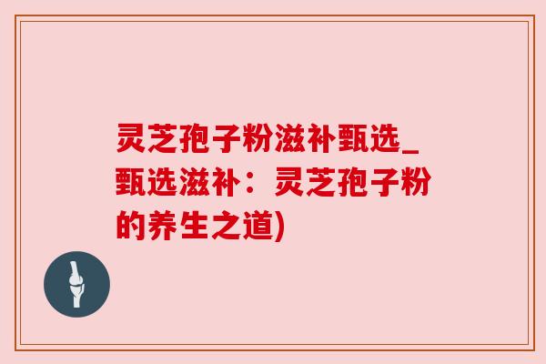 灵芝孢子粉滋补甄选_甄选滋补：灵芝孢子粉的养生之道)