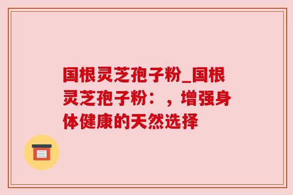 国根灵芝孢子粉_国根灵芝孢子粉：，增强身体健康的天然选择