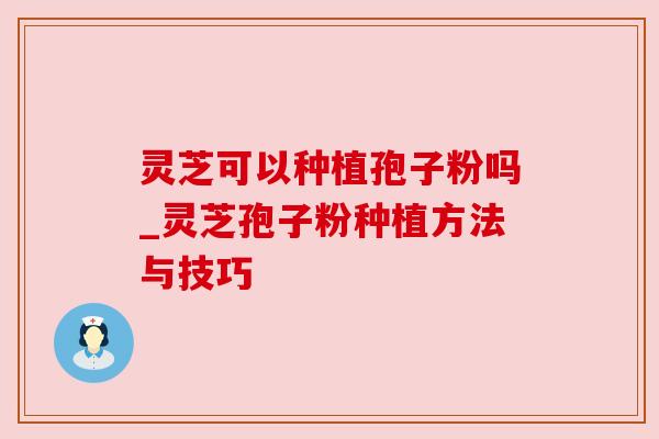 灵芝可以种植孢子粉吗_灵芝孢子粉种植方法与技巧