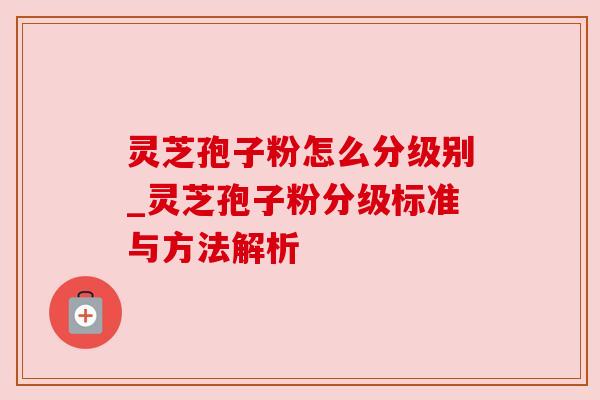 灵芝孢子粉怎么分级别_灵芝孢子粉分级标准与方法解析