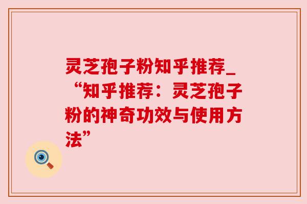 灵芝孢子粉知乎推荐_“知乎推荐：灵芝孢子粉的神奇功效与使用方法”