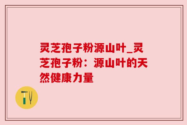 灵芝孢子粉源山叶_灵芝孢子粉：源山叶的天然健康力量
