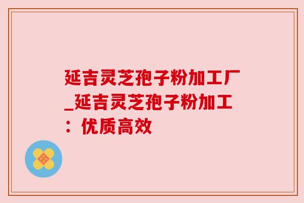 延吉灵芝孢子粉加工厂_延吉灵芝孢子粉加工:优质高效 延吉灵芝孢子粉加工厂_延吉灵芝孢子粉加工:优质高效