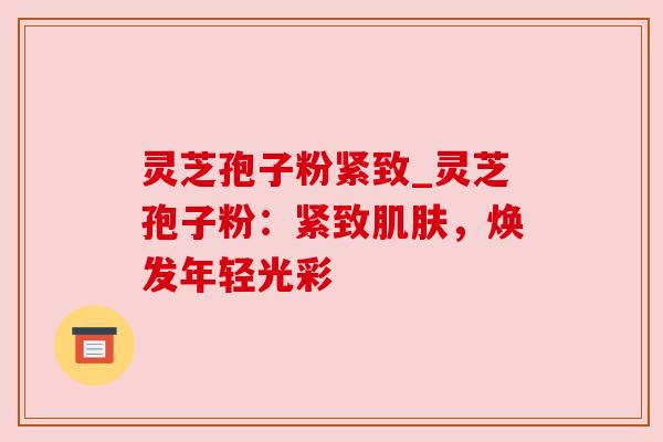 灵芝孢子粉紧致_灵芝孢子粉：紧致，焕发年轻光彩