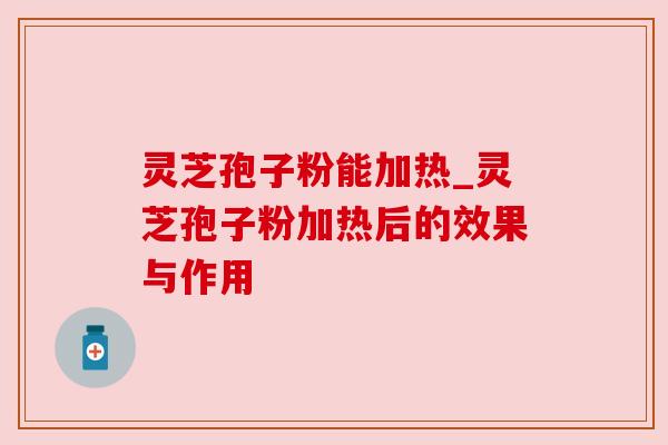 灵芝孢子粉能加热_灵芝孢子粉加热后的效果与作用 灵芝孢子粉能加热_灵芝孢子粉加热后的效果与作用