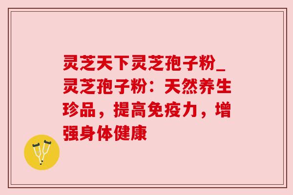 灵芝天下灵芝孢子粉_灵芝孢子粉：天然养生珍品，提高免疫力，增强身体健康