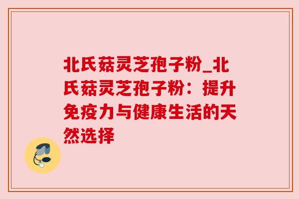 北氏菇灵芝孢子粉_北氏菇灵芝孢子粉：提升免疫力与健康生活的天然选择