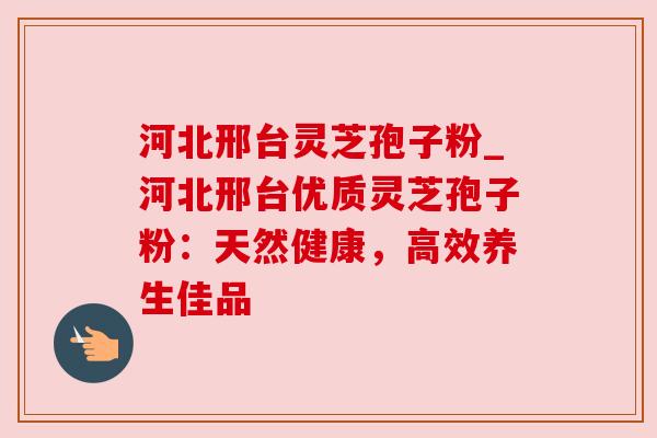 河北邢台灵芝孢子粉_河北邢台优质灵芝孢子粉：天然健康，高效养生佳品