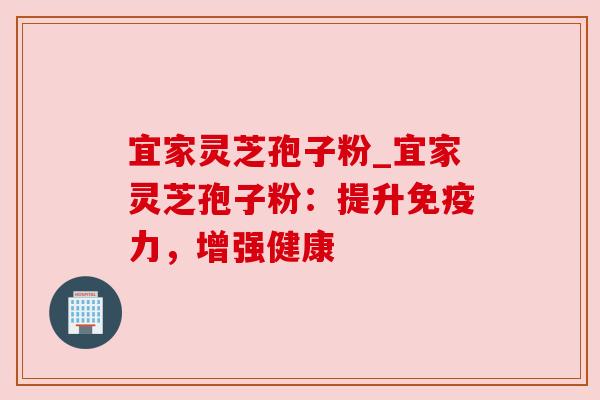 宜家灵芝孢子粉_宜家灵芝孢子粉：提升免疫力，增强健康