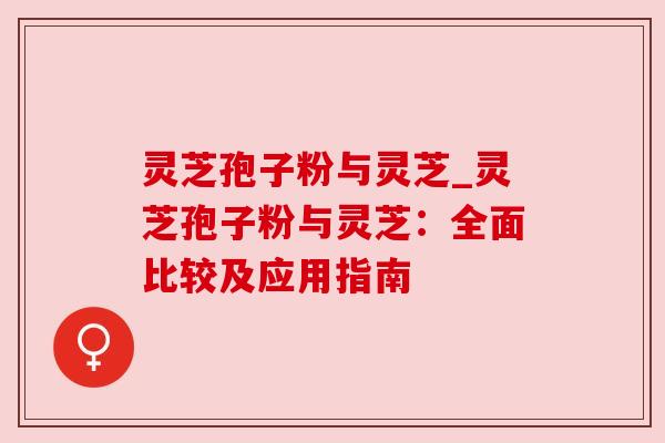 灵芝孢子粉与灵芝_灵芝孢子粉与灵芝：全面比较及应用指南
