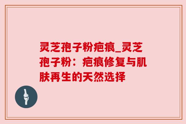灵芝孢子粉疤痕_灵芝孢子粉：疤痕修复与肌肤再生的天然选择
