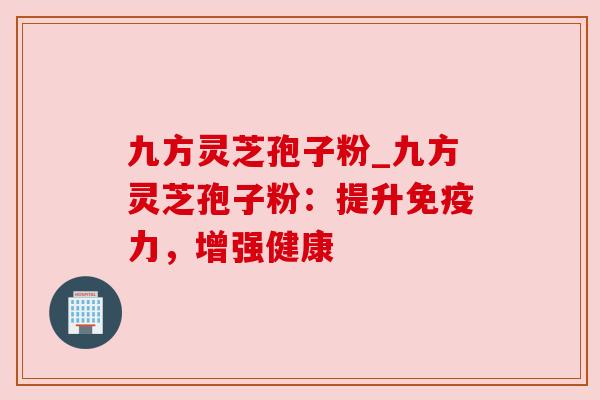 九方灵芝孢子粉_九方灵芝孢子粉:提升免疫力,增强健康 九方灵芝孢子粉_九方灵芝孢子粉:提升免疫力,增强健康