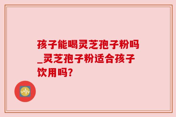 孩子能喝灵芝孢子粉吗_灵芝孢子粉适合孩子饮用吗？