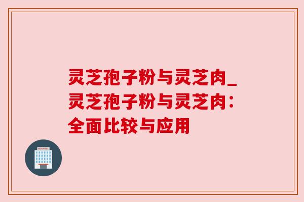 灵芝孢子粉与灵芝肉_灵芝孢子粉与灵芝肉：全面比较与应用