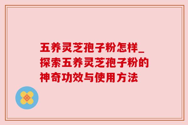 五养灵芝孢子粉怎样_探索五养灵芝孢子粉的神奇功效与使用方法