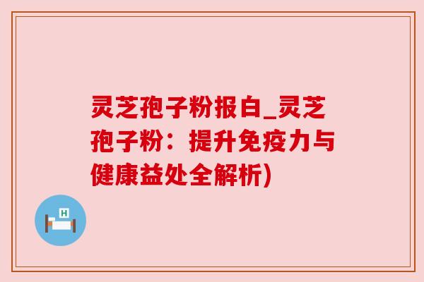 灵芝孢子粉报白_灵芝孢子粉：提升免疫力与健康益处全解析)